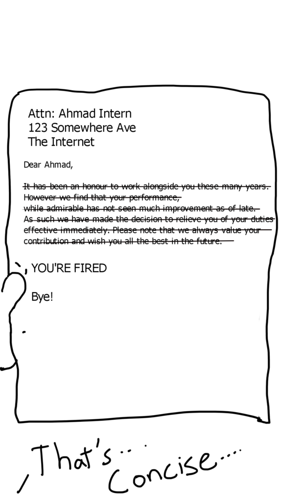 The picture shows  a printed letter to Ahmad the Intern. It is addressed to:
Ahmad Intern
123 Somewhere Ave
The Internet

It Says:

Dear Ahmad,

(the following paragraph has been struck out): It has been an honour to work alongside you these many years however we find that your performance, while admirable has not seen much improvement as of late. As such we have made the decision to relieve you of your duties effective immediately. Please note that we always value your contribution and wish you all the best in the future.

(after the struck off paragraph are three words)

YOU'RE FIRED
Bye!

Off-screen, Ahmad says: That's... Concise...