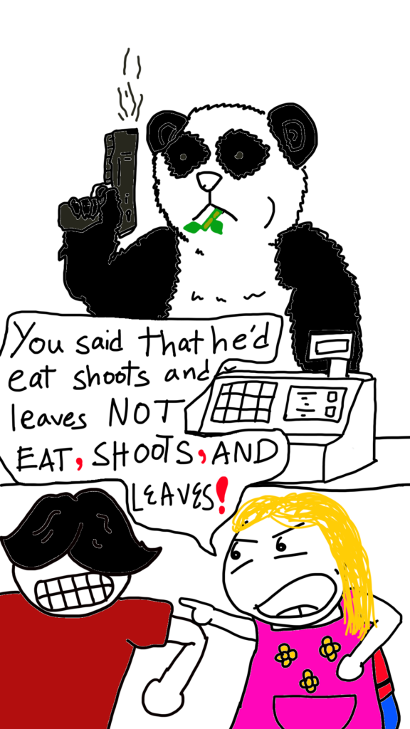 The picture shows a Panda holding a smoking gun, chewing on a bamboo shoot in a cafe. Hiding behind the cash register counter are Ahmad the Intern and a blond haired lady in a pink apron, her name is Kieran the millenial Karen. She says to Ahmad:

You said that he'd eat shoots and leaves NOT EAT, ShOOTS, AND LEAVES!