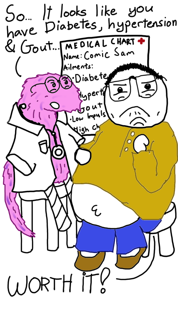 Comic Sam goes to see Dr. Woerm (a furry, pink anthropomorphic worm wearing a doctor's coat and has cardboard tubes for legs).

Dr. Woerm says: So.. It Looks like you have Diabetes, Hypertension & Gout...

Comic Sam says: WORTH IT!

There is a medical chart in the background that says: Name: Comic Sam. Ailments: Diabetes, Hypertension, Gout, Low Impulse Control, High Cholestrol