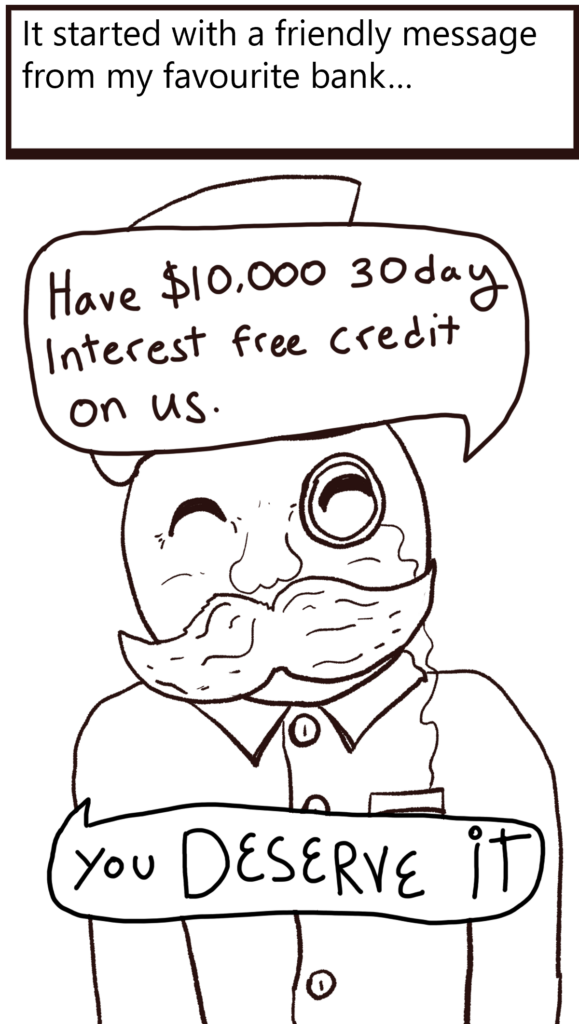 Text: It started with a friendly message from my favorite bank...

Image: A smiling bankerman with a bushy moustache and a nice shirt saying : Have $10,000 30 day interest free credit on Us. You DESERVE it.