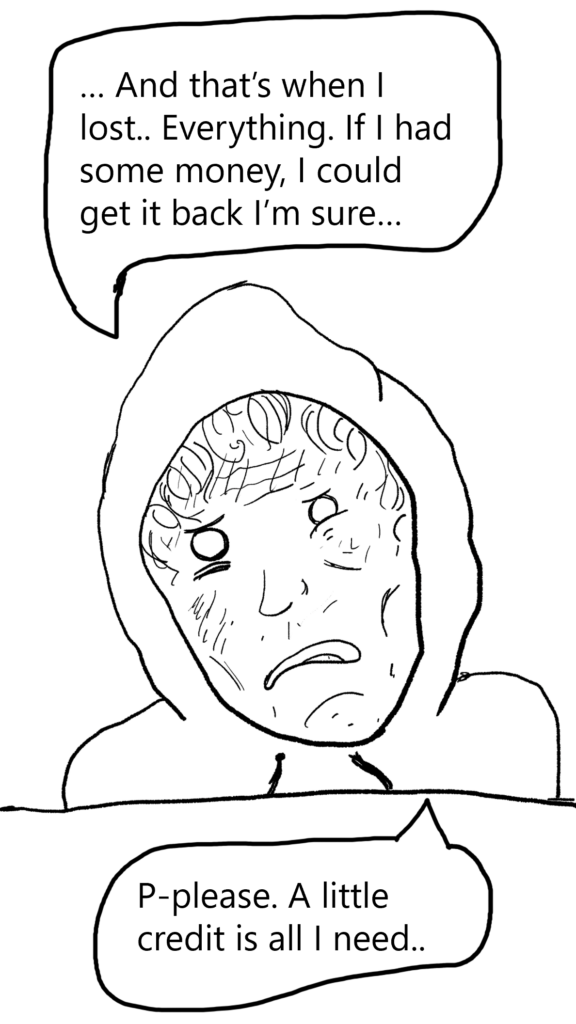 A panel showing the narrator, in a hoodie. He looks very dishevelled and unkempt. His eyes are hollow and dead. He says:

...And that's when I lost... Everything. If I had some money, I could get it back I'm sure...

P-please, just a little credit is all I need.