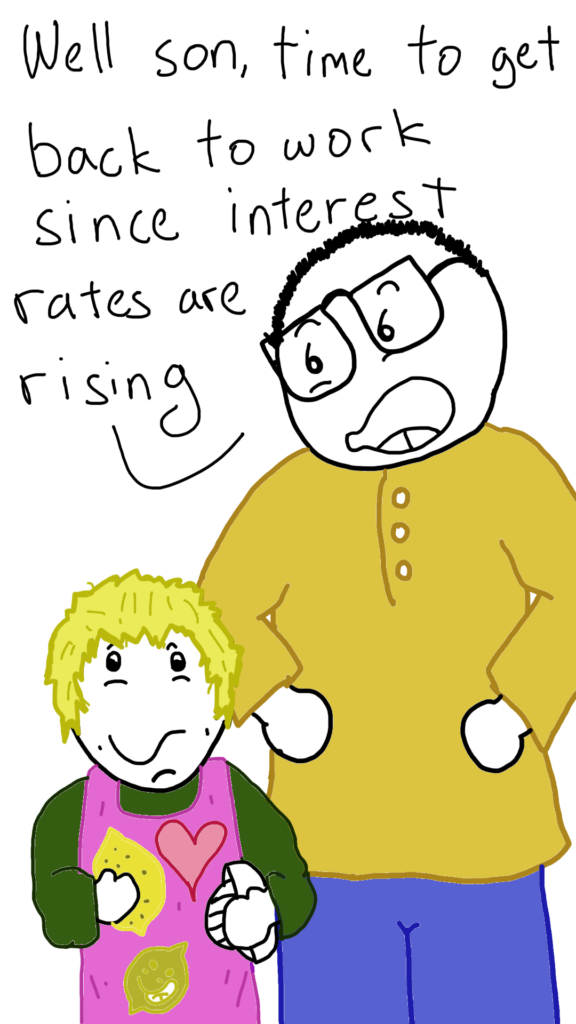 Comic Sam is standing with his hands on hips looking down at his Son, who is a little boy, wearing an apron while holding a lemon and a lemon juicer. 

Comic Sam says: Well son, time to get back to work since interest rates are rising.