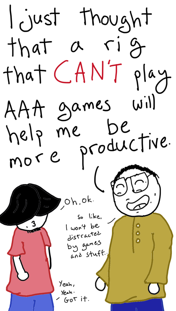 Comic Sam replies: I just thought that a rig that CAN'T play AAA (triple A) games will help me be more productive.

Ahmed: Oh Ok
Comic Sam: So like, I won't be distracted by games and stuff
Ahmed: Yeah, yeah. I Got it